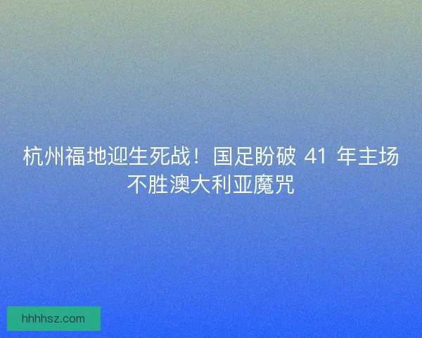 杭州福地迎生死战！国足盼破 41 年主场不胜澳大利亚魔咒