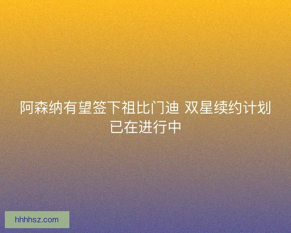 阿森纳有望签下祖比门迪 双星续约计划已在进行中