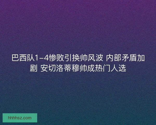 巴西队1-4惨败引换帅风波 内部矛盾加剧 安切洛蒂穆帅成热门人选