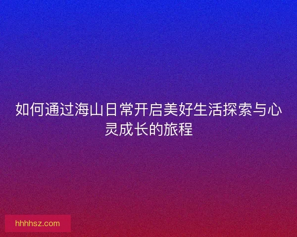 如何通过海山日常开启美好生活探索与心灵成长的旅程