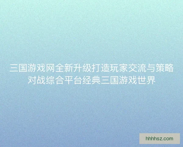 三国游戏网全新升级打造玩家交流与策略对战综合平台经典三国游戏世界
