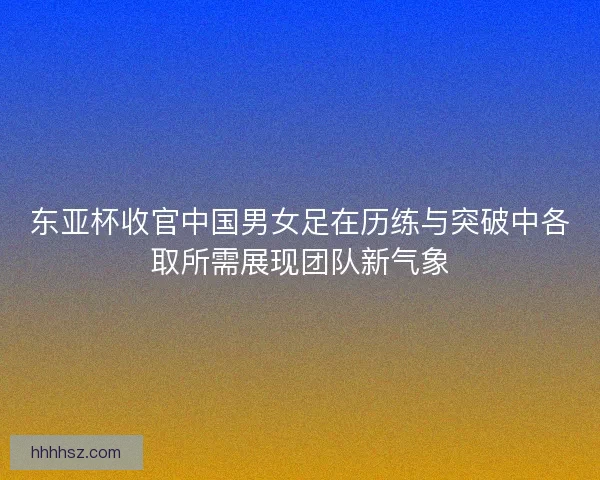 东亚杯收官中国男女足在历练与突破中各取所需展现团队新气象