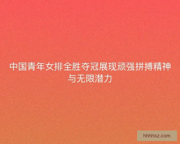 中国青年女排全胜夺冠展现顽强拼搏精神与无限潜力