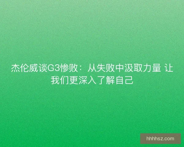 杰伦威谈G3惨败：从失败中汲取力量 让我们更深入了解自己