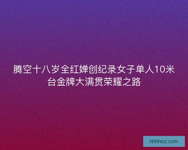 腾空十八岁全红婵创纪录女子单人10米台金牌大满贯荣耀之路 腾空十八岁全红婵创纪录女子单人10米台金牌大满贯荣耀之路
