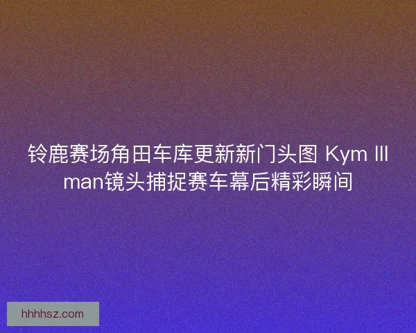铃鹿赛场角田车库更新新门头图 Kym Illman镜头捕捉赛车幕后精彩瞬间 铃鹿赛场角田车库更新新门头图 Kym Illman镜头捕捉赛车幕后精彩瞬间