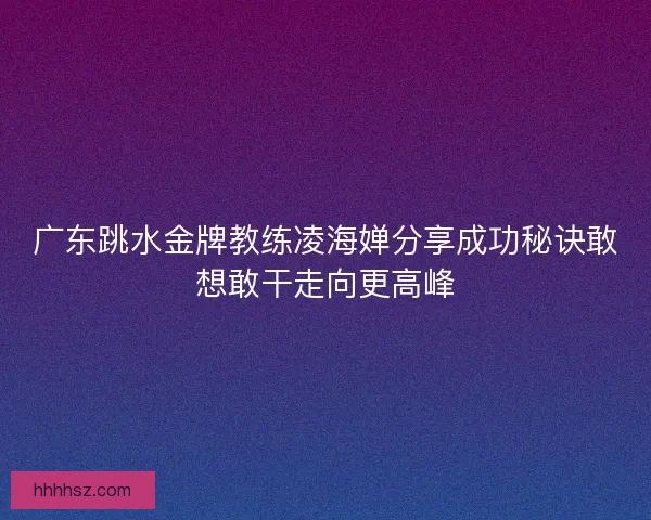广东跳水金牌教练凌海婵分享成功秘诀敢想敢干走向更高峰 广东跳水金牌教练凌海婵分享成功秘诀敢想敢干走向更高峰
