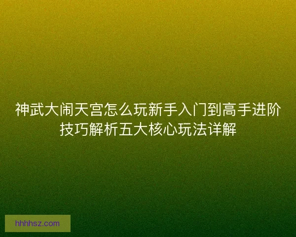 神武大闹天宫怎么玩新手入门到高手进阶技巧解析五大核心玩法详解