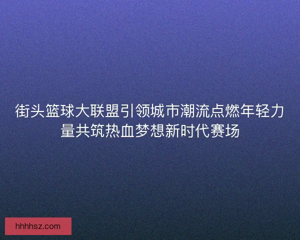 街头篮球大联盟引领城市潮流点燃年轻力量共筑热血梦想新时代赛场