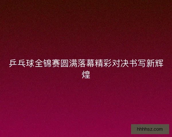 乒乓球全锦赛圆满落幕精彩对决书写新辉煌