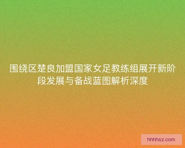 围绕区楚良加盟国家女足教练组展开新阶段发展与备战蓝图解析深度