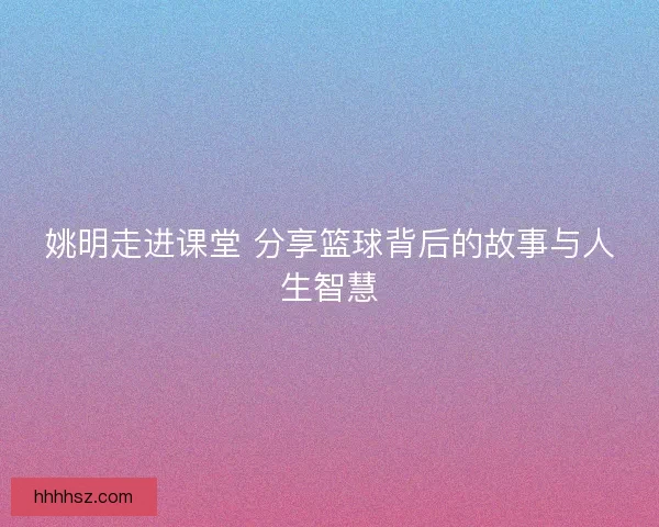 姚明走进课堂 分享篮球背后的故事与人生智慧