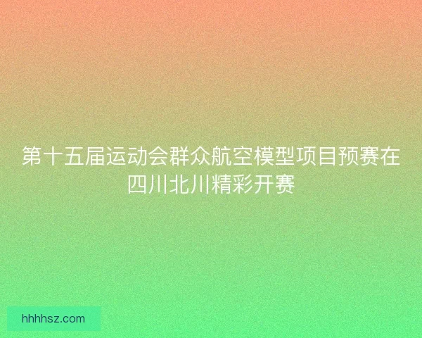 第十五届运动会群众航空模型项目预赛在四川北川精彩开赛