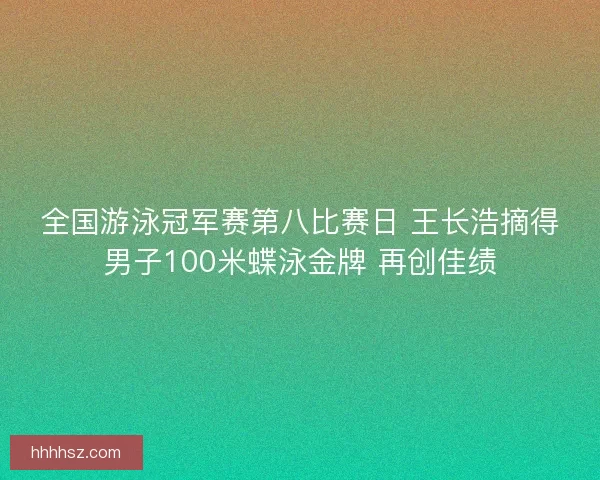 全国游泳冠军赛第八比赛日 王长浩摘得男子100米蝶泳金牌 再创佳绩