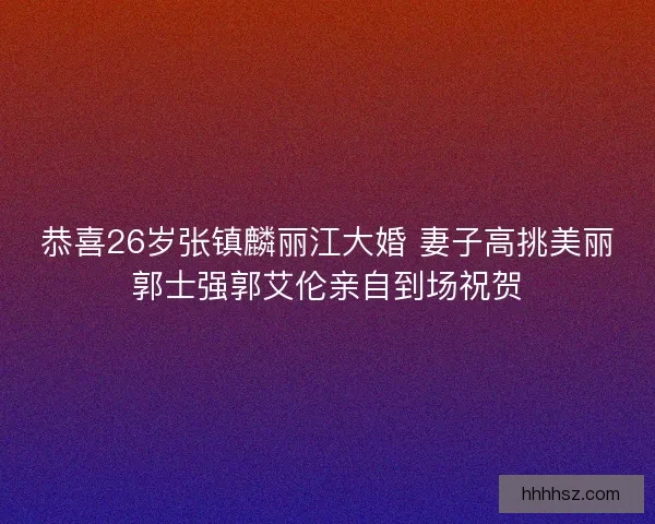 恭喜26岁张镇麟丽江大婚 妻子高挑美丽郭士强郭艾伦亲自到场祝贺