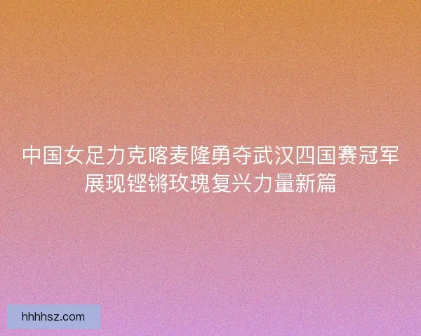 中国女足力克喀麦隆勇夺武汉四国赛冠军展现铿锵玫瑰复兴力量新篇