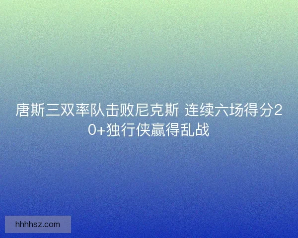 唐斯三双率队击败尼克斯 连续六场得分20+独行侠赢得乱战