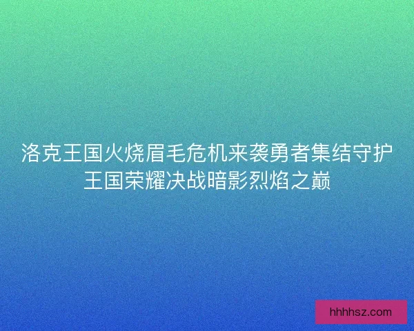 洛克王国火烧眉毛危机来袭勇者集结守护王国荣耀决战暗影烈焰之巅