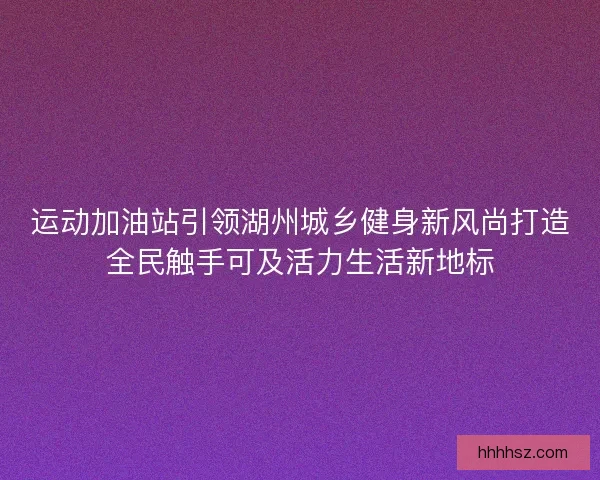 运动加油站引领湖州城乡健身新风尚打造全民触手可及活力生活新地标