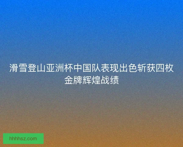 滑雪登山亚洲杯中国队表现出色斩获四枚金牌辉煌战绩