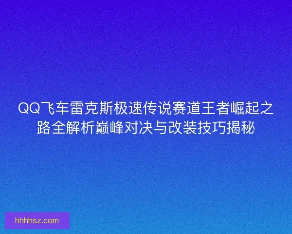 QQ飞车雷克斯极速传说赛道王者崛起之路全解析巅峰对决与改装技巧揭秘