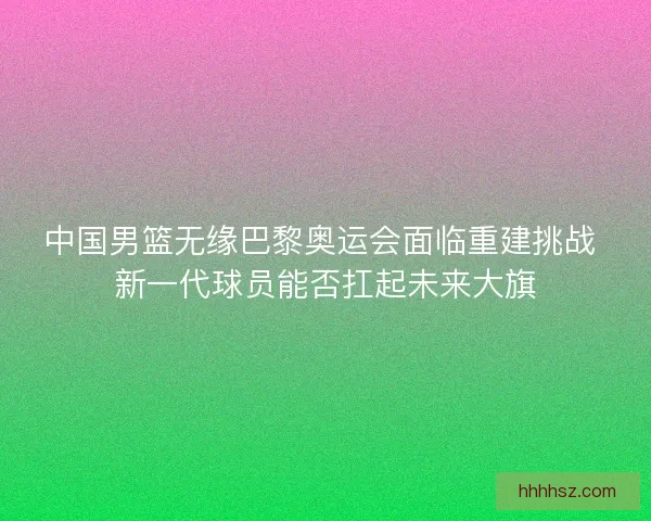 中国男篮无缘巴黎奥运会面临重建挑战 新一代球员能否扛起未来大旗