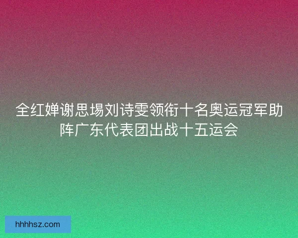 全红婵谢思埸刘诗雯领衔十名奥运冠军助阵广东代表团出战十五运会