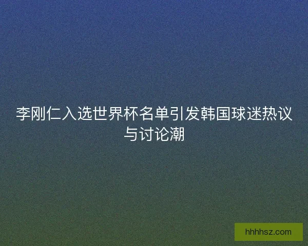 李刚仁入选世界杯名单引发韩国球迷热议与讨论潮