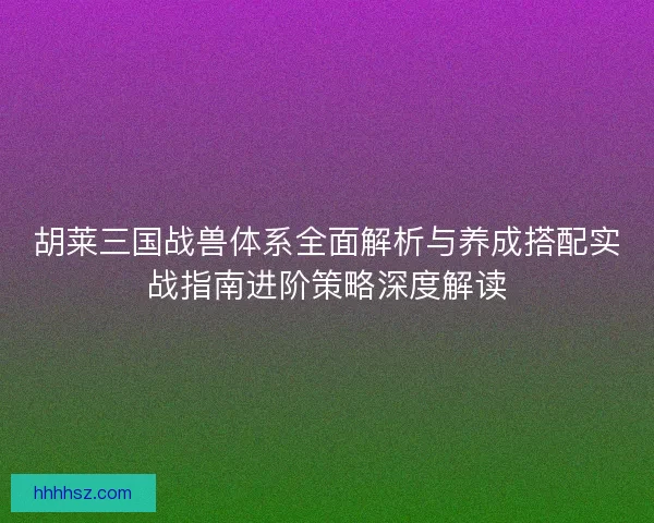 胡莱三国战兽体系全面解析与养成搭配实战指南进阶策略深度解读
