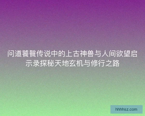 问道饕餮传说中的上古神兽与人间欲望启示录探秘天地玄机与修行之路