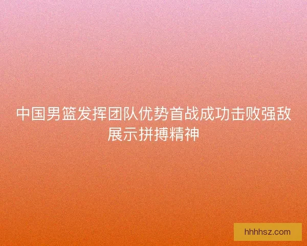中国男篮发挥团队优势首战成功击败强敌展示拼搏精神
