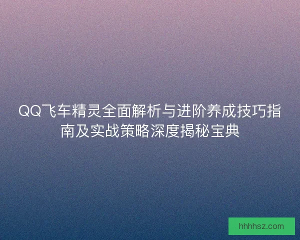 QQ飞车精灵全面解析与进阶养成技巧指南及实战策略深度揭秘宝典