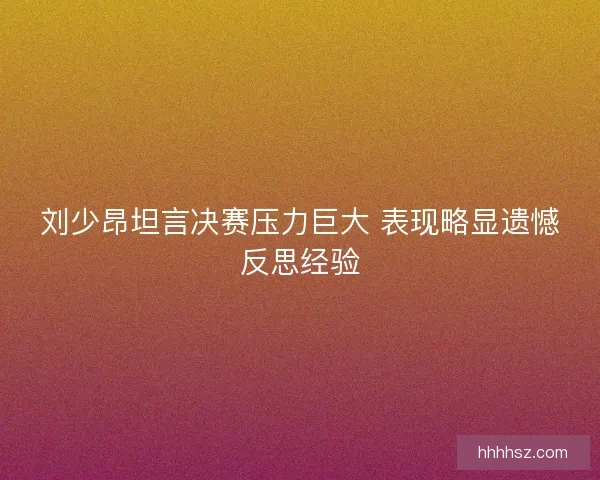 刘少昂坦言决赛压力巨大 表现略显遗憾反思经验