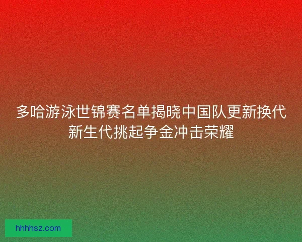 多哈游泳世锦赛名单揭晓中国队更新换代新生代挑起争金冲击荣耀