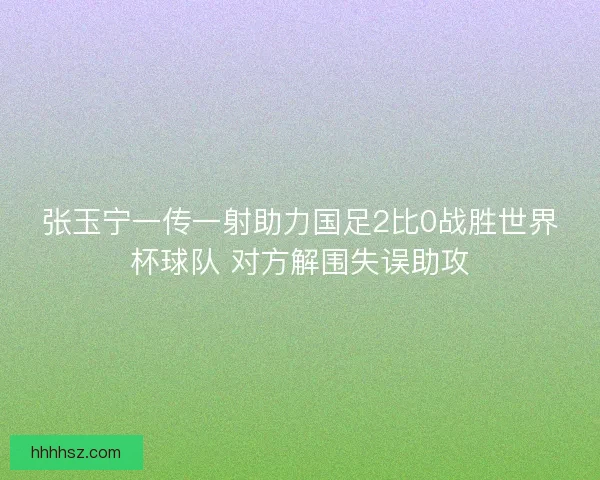 张玉宁一传一射助力国足2比0战胜世界杯球队 对方解围失误助攻