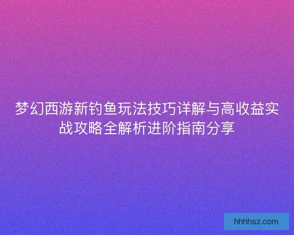 梦幻西游新钓鱼玩法技巧详解与高收益实战攻略全解析进阶指南分享